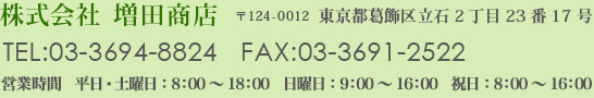 株式会社増田商店　〒124-0012東京都葛飾区立石2丁目23 番17 号　TEL:03-3694-8824   FAX:03-3691-2522　営業時間　平日・土曜日： 8:00〜18:00　日曜日： 9:00〜16:00　祝日： 8:00〜16:00